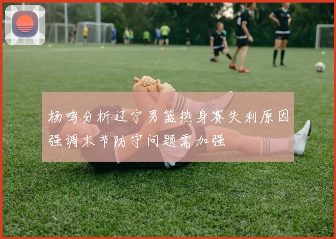 杨鸣分析辽宁男篮热身赛失利原因强调末节防守问题需加强